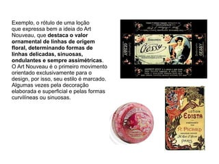 Exemplo, o rótulo de uma loção
que expressa bem a ideia do Art
Nouveau, que destaca o valor
ornamental de linhas de origem
floral, determinando formas de
linhas delicadas, sinuosas,
ondulantes e sempre assimétricas.
O Art Nouveau é o primeiro movimento
orientado exclusivamente para o
design, por isso, seu estilo é marcado.
Algumas vezes pela decoração
elaborada e superficial e pelas formas
curvilíneas ou sinuosas.
 