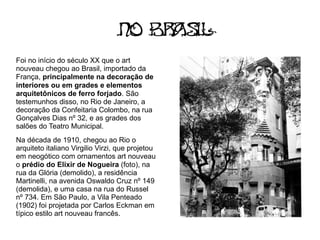 No Br s
                                      a il
Foi no início do século XX que o art
nouveau chegou ao Brasil, importado da
França, principalmente na decoração de
interiores ou em grades e elementos
arquitetônicos de ferro forjado. São
testemunhos disso, no Rio de Janeiro, a
decoração da Confeitaria Colombo, na rua
Gonçalves Dias nº 32, e as grades dos
salões do Teatro Municipal.
Na década de 1910, chegou ao Rio o
arquiteto italiano Virgilio Virzi, que projetou
em neogótico com ornamentos art nouveau
o prédio do Elixir de Nogueira (foto), na
rua da Glória (demolido), a residência
Martinelli, na avenida Oswaldo Cruz nº 149
(demolida), e uma casa na rua do Russel
nº 734. Em São Paulo, a Vila Penteado
(1902) foi projetada por Carlos Eckman em
típico estilo art nouveau francês.
 