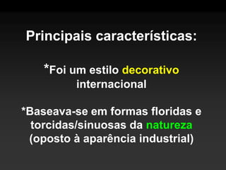 Principais características:

   *Foi um estilo decorativo
         internacional

*Baseava-se em formas floridas e
  torcidas/sinuosas da natureza
 (oposto à aparência industrial)
 