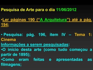 Pesquisa de Arte para o dia 11/06/2012

•Ler páginas 190 (“A Arquitetura”) até a pág.
194;

• Pesquisa: pág. 196, item IV – Tema 1:
Cinema
Informações a serem pesquisadas:
•O início desta arte (como tudo começou a
partir de 1895);
•Como eram feitas e apresentadas as
filmagens;
 