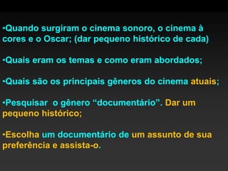 •Quando surgiram o cinema sonoro, o cinema à
cores e o Oscar; (dar pequeno histórico de cada)

•Quais eram os temas e como eram abordados;

•Quais são os principais gêneros do cinema atuais;

•Pesquisar o gênero “documentário”. Dar um
pequeno histórico;

•Escolha um documentário de um assunto de sua
preferência e assista-o.
 