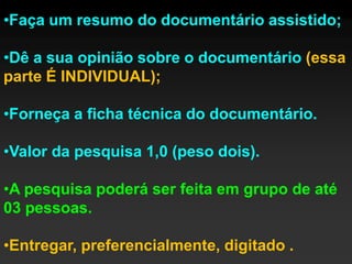 •Faça um resumo do documentário assistido;

•Dê a sua opinião sobre o documentário (essa
parte É INDIVIDUAL);

•Forneça a ficha técnica do documentário.

•Valor da pesquisa 1,0 (peso dois).

•A pesquisa poderá ser feita em grupo de até
03 pessoas.

•Entregar, preferencialmente, digitado .
 