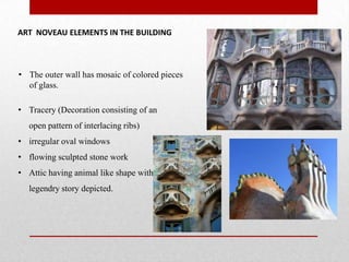 ART NOVEAU ELEMENTS IN THE BUILDING

• The outer wall has mosaic of colored pieces
of glass.
• Tracery (Decoration consisting of an
open pattern of interlacing ribs)
• irregular oval windows
• flowing sculpted stone work
• Attic having animal like shape with a
legendry story depicted.

 