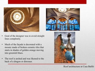 • Goal of the designer was to avoid straight
lines completely.
• Much of the façade is decorated with a
mosaic made of broken ceramic tiles that
starts in shades of golden orange moving
into greenish blues.
• The roof is arched and was likened to the
back of a dragon or dinosaur.
Roof architecture at Casa Batlló

 