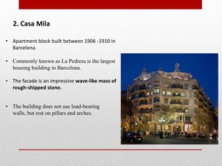 2. Casa Mila
• Apartment block built between 1906 -1910 in
Barcelona.
• Commonly known as La Pedrera is the largest
housing building in Barcelona.
• The facade is an impressive wave-like mass of
rough-shipped stone.
• The building does not use load-bearing
walls, but rest on pillars and arches.

 