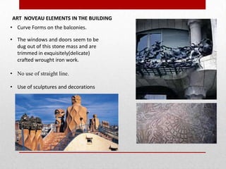 ART NOVEAU ELEMENTS IN THE BUILDING
• Curve Forms on the balconies.
• The windows and doors seem to be
dug out of this stone mass and are
trimmed in exquisitely(delicate)
crafted wrought iron work.
• No use of straight line.
• Use of sculptures and decorations

 