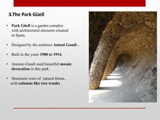 3.The Park Güell
• Park Güell is a garden complex
with architectural elements situated
in Spain.
• Designed by the architect Antoni Gaudí .
• Built in the years 1900 to 1914.
• Antonio Gaudi used beautiful mosaic
decoration in this park.

• Structures were of natural forms,
with columns like tree trunks .

 