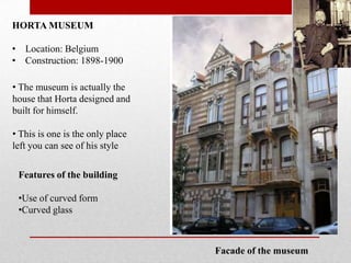 HORTA MUSEUM
• Location: Belgium
• Construction: 1898-1900
• The museum is actually the
house that Horta designed and
built for himself.

• This is one is the only place
left you can see of his style
Features of the building
•Use of curved form
•Curved glass

Facade of the museum

 