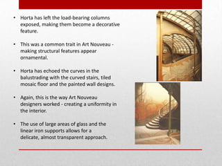 • Horta has left the load-bearing columns
exposed, making them become a decorative
feature.
• This was a common trait in Art Nouveau making structural features appear
ornamental.
• Horta has echoed the curves in the
balustrading with the curved stairs, tiled
mosaic floor and the painted wall designs.
• Again, this is the way Art Nouveau
designers worked - creating a uniformity in
the interior.
• The use of large areas of glass and the
linear iron supports allows for a
delicate, almost transparent approach.

 