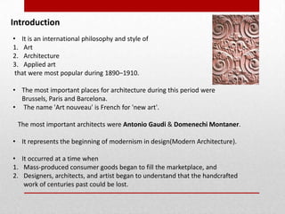 Introduction
• It is an international philosophy and style of
1. Art
2. Architecture
3. Applied art
that were most popular during 1890–1910.
• The most important places for architecture during this period were
Brussels, Paris and Barcelona.
• The name 'Art nouveau' is French for 'new art'.
The most important architects were Antonio Gaudi & Domenechi Montaner.
• It represents the beginning of modernism in design(Modern Architecture).
• It occurred at a time when
1. Mass-produced consumer goods began to fill the marketplace, and
2. Designers, architects, and artist began to understand that the handcrafted
work of centuries past could be lost.

 