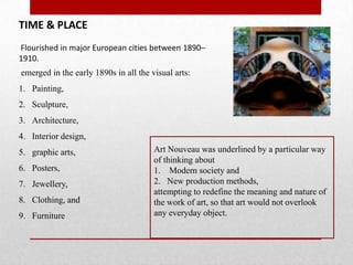 TIME & PLACE
Flourished in major European cities between 1890–
1910.
emerged in the early 1890s in all the visual arts:

1. Painting,
2. Sculpture,
3. Architecture,
4. Interior design,
5. graphic arts,
6. Posters,
7. Jewellery,
8. Clothing, and
9. Furniture

Art Nouveau was underlined by a particular way
of thinking about
1. Modern society and
2. New production methods,
attempting to redefine the meaning and nature of
the work of art, so that art would not overlook
any everyday object.

 