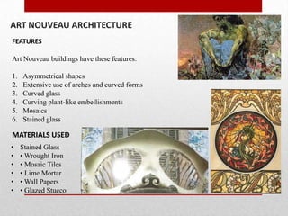 ART NOUVEAU ARCHITECTURE
FEATURES
Art Nouveau buildings have these features:
1.
2.
3.
4.
5.
6.

Asymmetrical shapes
Extensive use of arches and curved forms
Curved glass
Curving plant-like embellishments
Mosaics
Stained glass

MATERIALS USED
•
•
•
•
•
•

Stained Glass
• Wrought Iron
• Mosaic Tiles
• Lime Mortar
• Wall Papers
• Glazed Stucco

 