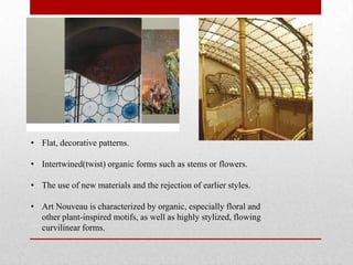 • Flat, decorative patterns.
• Intertwined(twist) organic forms such as stems or flowers.
• The use of new materials and the rejection of earlier styles.
• Art Nouveau is characterized by organic, especially floral and
other plant-inspired motifs, as well as highly stylized, flowing
curvilinear forms.

 