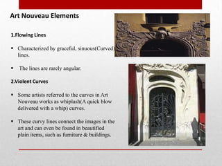 Art Nouveau Elements
1.Flowing Lines
 Characterized by graceful, sinuous(Curved)
lines.


The lines are rarely angular.

2.Violent Curves
 Some artists referred to the curves in Art
Nouveau works as whiplash(A quick blow
delivered with a whip) curves.

 These curvy lines connect the images in the
art and can even be found in beautified
plain items, such as furniture & buildings.

 