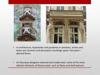• In architecture, hyperbolas and parabolas in windows, arches and
doors are common and decorative mouldings ‘grow 'into plant –
derived forms.
• Art Nouveau designers selected and modernized some of the more
abstract elements of Rococo style, such as flame and shell textures.

 
