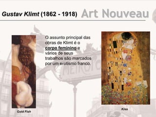 Art Nouveau
O assunto principal das
obras de Klimt é o
corpo feminino e
vários de seus
trabalhos são marcados
por um erotismo franco.
Gold Fish
Kiss
Gustav Klimt (1862 - 1918)
 