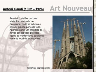 Art NouveauAntoni Gaudí (1852 – 1926)
Arquiteto catalão, um dos
símbolos da cidade de
Barcelona, onde se educou e
passou grande parte da vida.
Aparece como um arquiteto de
novas concepções plásticas
ligado ao modernismo catalão (a
variante local da art nouveau).
Templo da sagrada família
 