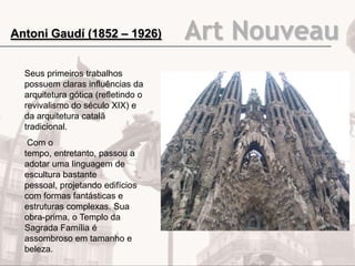 Art Nouveau
Seus primeiros trabalhos
possuem claras influências da
arquitetura gótica (refletindo o
revivalismo do século XIX) e
da arquitetura catalã
tradicional.
Com o
tempo, entretanto, passou a
adotar uma linguagem de
escultura bastante
pessoal, projetando edifícios
com formas fantásticas e
estruturas complexas. Sua
obra-prima, o Templo da
Sagrada Família é
assombroso em tamanho e
beleza.
Antoni Gaudí (1852 – 1926)
 