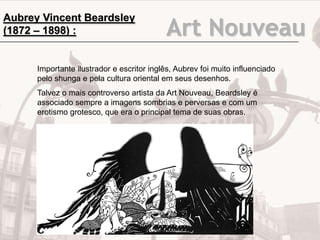Art Nouveau
Importante ilustrador e escritor inglês, Aubrev foi muito influenciado
pelo shunga e pela cultura oriental em seus desenhos.
Talvez o mais controverso artista da Art Nouveau, Beardsley é
associado sempre a imagens sombrias e perversas e com um
erotismo grotesco, que era o principal tema de suas obras.
Aubrey Vincent Beardsley
(1872 – 1898) :
 