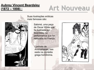 Art Nouveau
Aubrey Vincent Beardsley
(1872 – 1898) :
Suas ilustrações eróticas
mais famosas são:
Salomé, uma peça
de Oscar Wilde que
foi ilustrada por
Beardsley na
performance que foi
realizada na França.
Lysitrata de
Aristophanes, bas
eada na comédia
grega homônima.
 