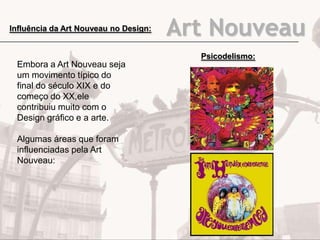 Art NouveauInfluência da Art Nouveau no Design:
Embora a Art Nouveau seja
um movimento típico do
final do século XIX e do
começo do XX,ele
contribuiu muito com o
Design gráfico e a arte.
Algumas áreas que foram
influenciadas pela Art
Nouveau:
Psicodelismo:
 