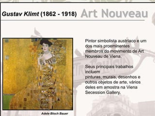 Art NouveauGustav Klimt (1862 - 1918)
Pintor simbolista austríaco e um
dos mais proeminentes
membros do movimento de Art
Nouveau de Viena.
Seus principais trabalhos
incluem
pinturas, murais, desenhos e
outros objetos de arte, vários
deles em amostra na Viena
Secession Gallery.
Adele Bloch Bauer
 
