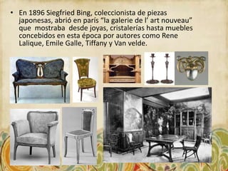 • En 1896 Siegfried Bing, coleccionista de piezas
  japonesas, abrió en parís “la galerie de l’ art nouveau”
  que mostraba desde joyas, cristalerías hasta muebles
  concebidos en esta época por autores como Rene
  Lalique, Emile Galle, Tiffany y Van velde.
 