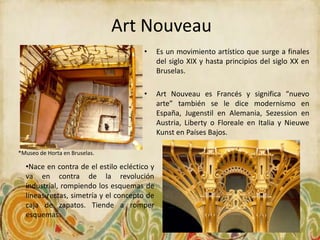 Art Nouveau
                                      •      Es un movimiento artístico que surge a finales
                                             del siglo XIX y hasta principios del siglo XX en
                                             Bruselas.

                                      •      Art Nouveau es Francés y significa “nuevo
                                             arte” también se le dice modernismo en
                                             España, Jugenstil en Alemania, Sezession en
                                             Austria, Liberty o Floreale en Italia y Nieuwe
                                             Kunst en Países Bajos.

*Museo de Horta en Bruselas.

  •Nace en contra de el estilo ecléctico y
  va en contra de la revolución
  industrial, rompiendo los esquemas de
  líneas rectas, simetría y el concepto de
  caja de zapatos. Tiende a romper
  esquemas.
 