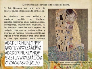 Movimiento que abarcaba cada espacio de diseño.
El Art Nouveau era una serie de
colores, figuras, ideas cruzando por Europa.

Se diseñaron no solo edificios e
interiores,     también      se    diseñaron
aparatos, recamaras, pisos, cuadros, poesía,
 ilustraciones, instrumentos musicales. El
Art Nouveau mejoraba cada aspecto de
cualquier cosa que se pudiera utilizar y
crear por un humano, fue una corriente que
impulsó a varios artistas y creo varias obras
de arte que quedan hasta nuestros
tiempos.




                                                The Kiss, (arriba) y Mother and Child (Izq) son famosas obras de arte
                                                                  por Gustav Klim artista Australiano.
 