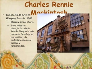 Charles Rennie
•   La Escuela de Arte enMackintosh
    Glasgow, Escocia. 1909
    – Glasgow School of Arts.
    – Entre todas sus
      obras, la Escuela de
      Arte de Glasgow la más
      relevante. Se refleja su
      originalidad, y la
      perfecta fusión entre
      estética y
      funcionalidad.
 