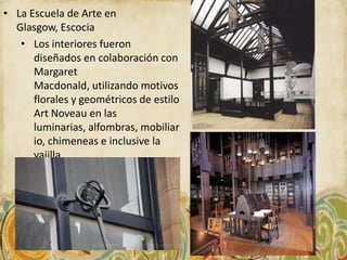 • La Escuela de Arte en
  Glasgow, Escocia
   • Los interiores fueron
      diseñados en colaboración con
      Margaret
      Macdonald, utilizando motivos
      florales y geométricos de estilo
      Art Noveau en las
      luminarias, alfombras, mobiliar
      io, chimeneas e inclusive la
      vajilla.
 