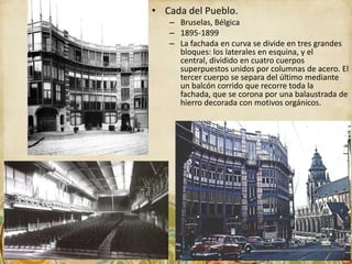 • Cada del Pueblo.
   – Bruselas, Bélgica
   – 1895-1899
   – La fachada en curva se divide en tres grandes
     bloques: los laterales en esquina, y el
     central, dividido en cuatro cuerpos
     superpuestos unidos por columnas de acero. El
     tercer cuerpo se separa del último mediante
     un balcón corrido que recorre toda la
     fachada, que se corona por una balaustrada de
     hierro decorada con motivos orgánicos.
 