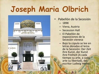 Joseph Maria Olbrich
           • Pabellón de la Secesión
              – 1898
              – Viena, Austria
              – Secession Hall
              – El Pabellón de
                exposiciones de la
                Secesión vienesa
              – Bajo la cúpula se lee en
                letras doradas el lema
                de la Secesión: Der Zeit
                ihre Kunst, der Kunst
                ihre Freiheit (A cada
                tiempo su arte, a cada
                arte su libertad), del
                escritor Ludwig Hevesi.
 