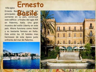 Villa Igiea
             Ernesto
             Basile
Ernesto Basile fue uno de los
principales precursores de esta
corriente en su país, construyó
este edificio a finales del siglo XIX
en Palermo, Italia. Una gran
muestra del estilo Liberty en este
país. Ahora funciona como Hotel
y es bastante famoso en Italia.
Esta entre los 10 hoteles mas
hermosos de esta época justo
enfrente del mar de Palermo.
 