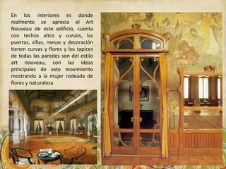 En los interiores es donde
realmente se aprecia el Art
Nouveau de este edificio, cuenta
con techos altos y curvos, las
puertas, sillas, mesas y decoración
tienen curvas y flores y los tapices
de todas las paredes son del estilo
art nouveau, con las ideas
principales de este movimiento
mostrando a la mujer rodeada de
flores y naturaleza
 