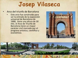 Josep Vilaseca
•   Arco del triunfo de Barcelona
    •   Este arco fue construido para
        ser la entrada de la exposición
        universal de Barcelona de
        1888, tiene una altura de 30
        mts. el Arco de Triunfo de
        Barcelona tiene un mayor
        carácter civil marcado por el
        progreso artístico, científico y
        económico.
 