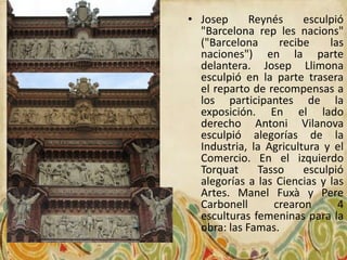 • Josep      Reynés     esculpió
  "Barcelona rep les nacions"
  ("Barcelona      recibe    las
  naciones") en la parte
  delantera. Josep Llimona
  esculpió en la parte trasera
  el reparto de recompensas a
  los participantes de la
  exposición. En el lado
  derecho Antoni Vilanova
  esculpió alegorías de la
  Industria, la Agricultura y el
  Comercio. En el izquierdo
  Torquat      Tasso    esculpió
  alegorías a las Ciencias y las
  Artes. Manel Fuxà y Pere
  Carbonell       crearon      4
  esculturas femeninas para la
  obra: las Famas.
 