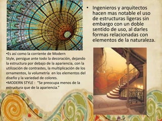 • Ingenieros y arquitectos
                                                        hacen mas notable el uso
                                                        de estructuras ligeras sin
                                                        embargo con un doble
                                                        sentido de uso, al darles
                                                        formas relacionadas con
                                                        elementos de la naturaleza.

•Es así como la corriente de Modern
Style, persigue ante todo la decoración, dejando
la estructura por debajo de la apariencia, con la
utilización de contrastes, la multiplicación de los
ornamentos, la volumetría en los elementos del
diseño y la variedad de colores.
•MODERN STYLE : “Se preocupa menos de la
estructura que de la apariencia.”
 