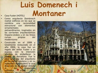 Luis Domenech i
•
•
    Casa Fuster (HOTEL) Montaner
    Como arquitecto Domènech
    realizó edificios en los que se
    combina una racionalidad
    estructural con elementos
    ornamentales
    extraordinarios, inspirados en
    las corrientes arquitectónicas
    hispano-árabes y en las líneas
    curvas         propias       del
    modernismo
•   Construido en el 1908 y
    totalmente restaurado en el
    año 2004, la casa fue un
    regalo del señor Fuster a su
    esposa, con la intención
    añadida de embellecer la
    ciudad de Barcelona. Fue la
    obra póstuma del arquitecto
    en la capital catalana y en su
    momento se consideró la casa
    más cara de la ciudad debido
    a         los         materiales
    utilizados,      entre     ellos
 