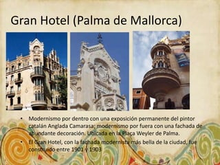 Gran Hotel (Palma de Mallorca)




 • Modernismo por dentro con una exposición permanente del pintor
   catalán Anglada Camarasa; modernismo por fuera con una fachada de
   abundante decoración. Ubicada en la Plaça Weyler de Palma.
 • El Gran Hotel, con la fachada modernista más bella de la ciudad, fue
   construido entre 1901 y 1903
 