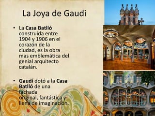 La Joya de Gaudi
• La Casa Batlló
  construida entre
  1904 y 1906 en el
  corazón de la
  ciudad, es la obra
  mas emblemática del
  genial arquitecto
  catalán.

• Gaudí dotó a la Casa
  Batlló de una
  fachada
  original, fantástica y
  llena de imaginación.
 