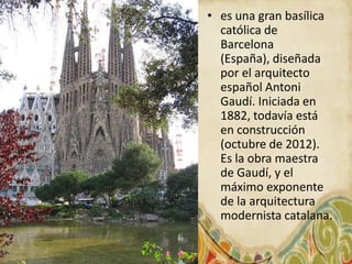 • es una gran basílica
  católica de
  Barcelona
  (España), diseñada
  por el arquitecto
  español Antoni
  Gaudí. Iniciada en
  1882, todavía está
  en construcción
  (octubre de 2012).
  Es la obra maestra
  de Gaudí, y el
  máximo exponente
  de la arquitectura
  modernista catalana.
 