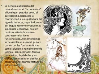 • Se denota a utilización del
  naturalismo en el “art nouveau”
  al igual que pasadas como el
  barroquismo, nacida de la
  contrariedad a la arquitectura del
  siglo de las luces, separándose así
  del ángulo recto y se vuelve mas
  simbolista y narrativa, en este
  punto se añade de manera
  contrastante las ideas
  funcionalistas. Al mismo tiempo
  se desarrolla un especial gusto y
  pasión por las formas esféricas
  como solución al rompimiento de
  lo lineal, así es como las formas
  parabólicas, hipérbolas y las
  elipses, son usadas en diseños y
  construcciones representativas del
  art noveau.
 