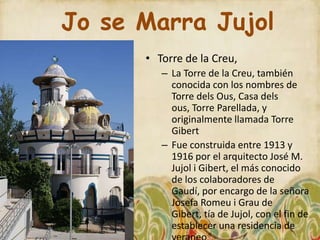 Jo se Marra Jujol
      • Torre de la Creu,
         – La Torre de la Creu, también
           conocida con los nombres de
           Torre dels Ous, Casa dels
           ous, Torre Parellada, y
           originalmente llamada Torre
           Gibert
         – Fue construida entre 1913 y
           1916 por el arquitecto José M.
           Jujol i Gibert, el más conocido
           de los colaboradores de
           Gaudí, por encargo de la señora
           Josefa Romeu i Grau de
           Gibert, tía de Jujol, con el fin de
           establecer una residencia de
 