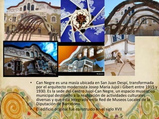 • Can Negre es una masía ubicada en San Juan Despí, transformada
  por el arquitecto modernista Josep Maria Jujol i Gibert entre 1915 y
  1930. Es la sede del Centro Jujol-Can Negre, un espacio museístico
  municipal destinado a la realización de actividades culturales
  diversas y que está integrado en la Red de Museos Locales de la
  Diputación de Barcelona.
• El edificio original fue construido en el siglo XVII
 