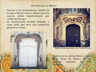 Art Nouveau en México.
Gracias a las circunstancias sociales de
la época México estuvo abierto para los
nuevos estilos arquitectónicos que
venían de Europa.
Se construyeron muchas fachadas y
casas dado que tuvo una aceptación
general en el país.




                                             Edificio departamental en la Colonia Roma



                                           Todavía en la colonia Roma y en el
                                           Gran Hotel de México DF se
                                           aprecian    muestras    de    Art
                                           Nouveau.
 