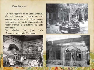Casa Requena


La casa requena es un claro ejemplo
de art Nouveau, donde se ven
curvas, naturaleza, jardines, arcos.
Los interiores y cada espacio de ella
tiene curvas y adornos de esta
corriente.
Su     dueño      fue   José    Luis
Requena, un poeta Mexicano.
 