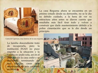 La casa Requena ahora se encuentra en un
                                          pésimo estado desde su derrumbe, no se le dio
                                          su debido cuidado, a la hora de ver su
                                          estructura años antes se dieron cuenta que
                                          resultaba más fácil tirar todo y volver a
                                          construir que darle mantenimiento debido a la
                                          pobre cimentación que se le dio desde un
                                          principio.

Cama de Caperuza, muy famosa de la casa requena.

 La familia descendiente trato
 de recuperarla, pero la
 institución INAH no puso
 empeño a la situación y la
 familia no pudo sola, así en el
 2005 por fin la casa cedió y se
 derrumbo, terminando así
 una de las casas mas
 importantes de esta corriente
 en México.
 