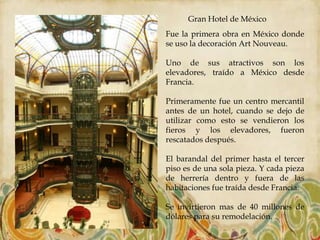 Gran Hotel de México
Fue la primera obra en México donde
se uso la decoración Art Nouveau.

Uno de sus atractivos son los
elevadores, traído a México desde
Francia.

Primeramente fue un centro mercantil
antes de un hotel, cuando se dejo de
utilizar como esto se vendieron los
fieros y los elevadores, fueron
rescatados después.

El barandal del primer hasta el tercer
piso es de una sola pieza. Y cada pieza
de herrería dentro y fuera de las
habitaciones fue traída desde Francia.

Se invirtieron mas de 40 millones de
dólares para su remodelación.
 