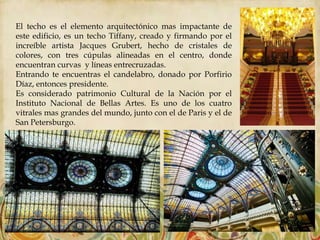 El techo es el elemento arquitectónico mas impactante de
este edificio, es un techo Tiffany, creado y firmando por el
increíble artista Jacques Grubert, hecho de cristales de
colores, con tres cúpulas alineadas en el centro, donde
encuentran curvas y líneas entrecruzadas.
Entrando te encuentras el candelabro, donado por Porfirio
Díaz, entonces presidente.
Es considerado patrimonio Cultural de la Nación por el
Instituto Nacional de Bellas Artes. Es uno de los cuatro
vitrales mas grandes del mundo, junto con el de Paris y el de
San Petersburgo.
 